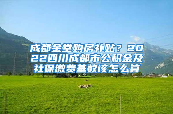 成都金堂购房补贴？2022四川成都市公积金及社保缴费基数该怎么算