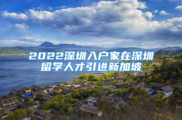 2022深圳入户家在深圳留学人才引进新加坡