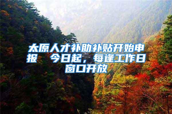 太原人才补助补贴开始申报→ 今日起，每逢工作日窗口开放