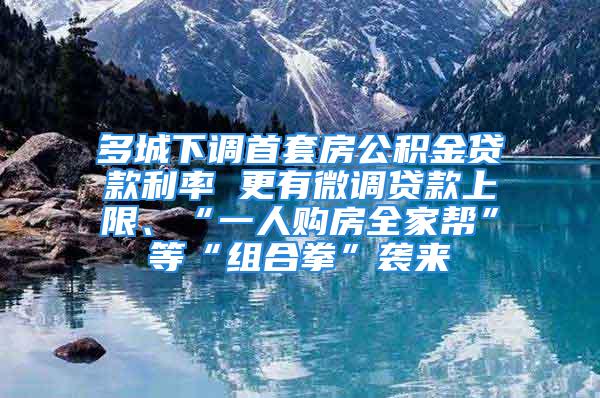 多城下调首套房公积金贷款利率 更有微调贷款上限、“一人购房全家帮”等“组合拳”袭来