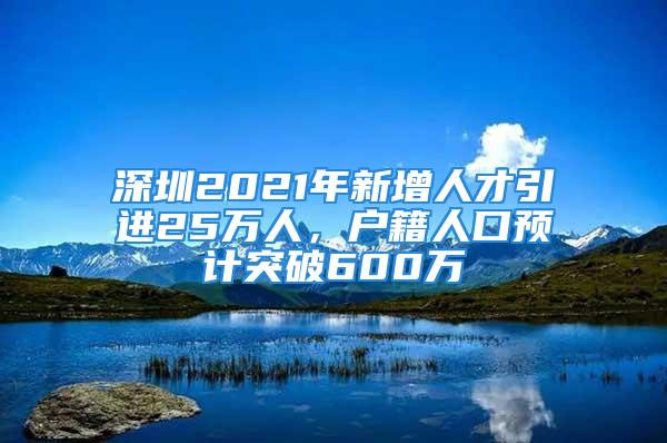 深圳2021年新增人才引进25万人，户籍人口预计突破600万