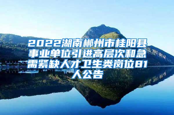 2022湖南郴州市桂阳县事业单位引进高层次和急需紧缺人才卫生类岗位81人公告