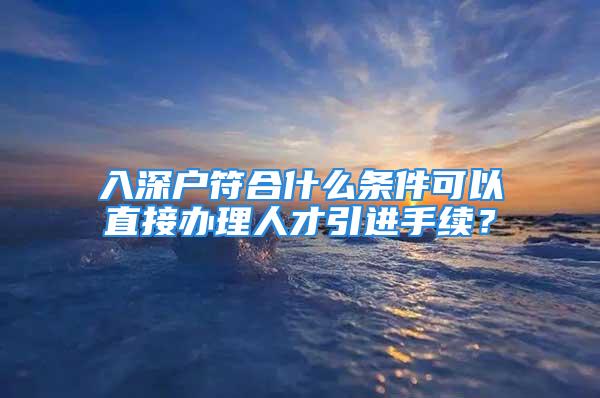 入深户符合什么条件可以直接办理人才引进手续？