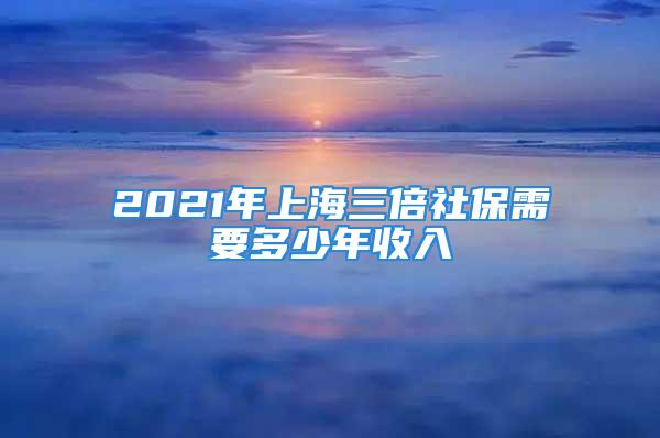 2021年上海三倍社保需要多少年收入