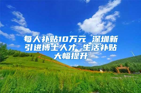 每人补贴10万元 深圳新引进博士人才 生活补贴大幅提升