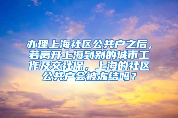 办理上海社区公共户之后，若离开上海到别的城市工作及交社保，上海的社区公共户会被冻结吗？