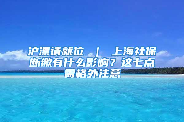 沪漂请就位 ｜ 上海社保断缴有什么影响？这七点需格外注意