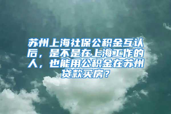 苏州上海社保公积金互认后，是不是在上海工作的人，也能用公积金在苏州贷款买房？