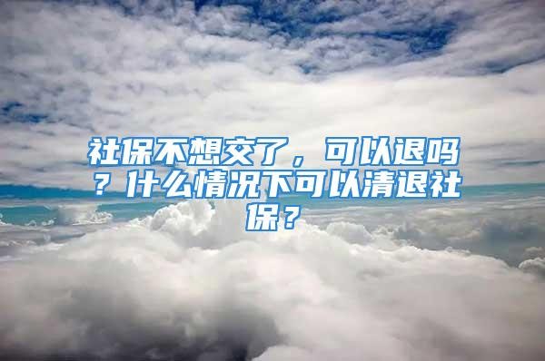 社保不想交了，可以退吗？什么情况下可以清退社保？