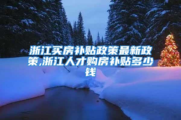 浙江买房补贴政策最新政策,浙江人才购房补贴多少钱