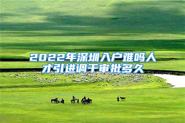 2022年深圳入户难吗人才引进调干审批多久