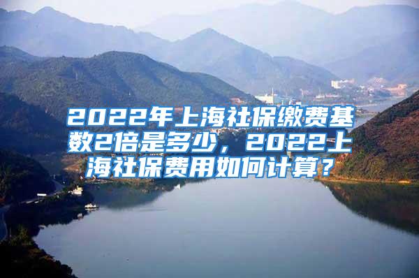 2022年上海社保缴费基数2倍是多少，2022上海社保费用如何计算？