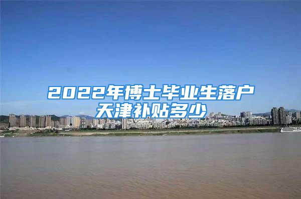 2022年博士毕业生落户天津补贴多少