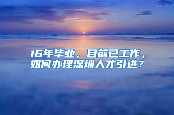 16年毕业，目前已工作，如何办理深圳人才引进？