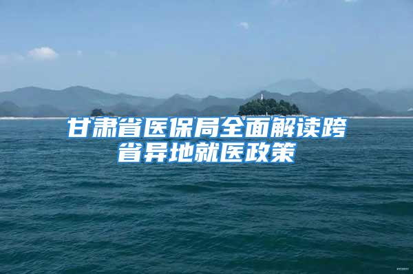 甘肃省医保局全面解读跨省异地就医政策