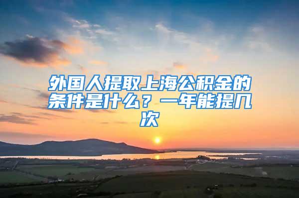 外国人提取上海公积金的条件是什么？一年能提几次