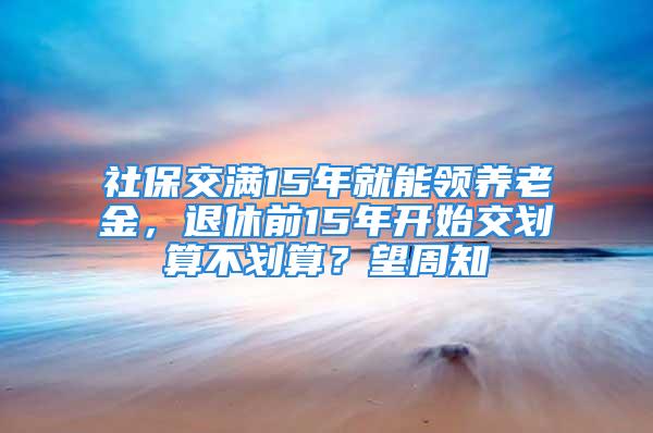 社保交满15年就能领养老金，退休前15年开始交划算不划算？望周知