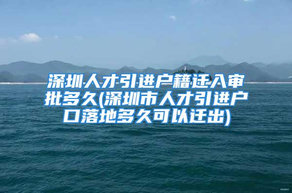 深圳人才引进户籍迁入审批多久(深圳市人才引进户口落地多久可以迁出)