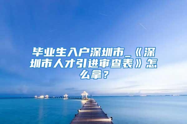 毕业生入户深圳市_《深圳市人才引进审查表》怎么拿？