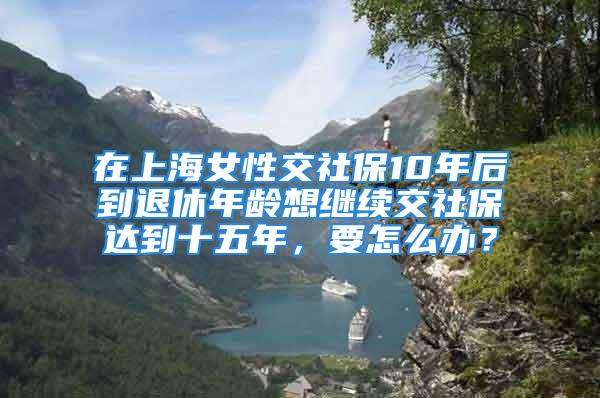 在上海女性交社保10年后到退休年龄想继续交社保达到十五年，要怎么办？