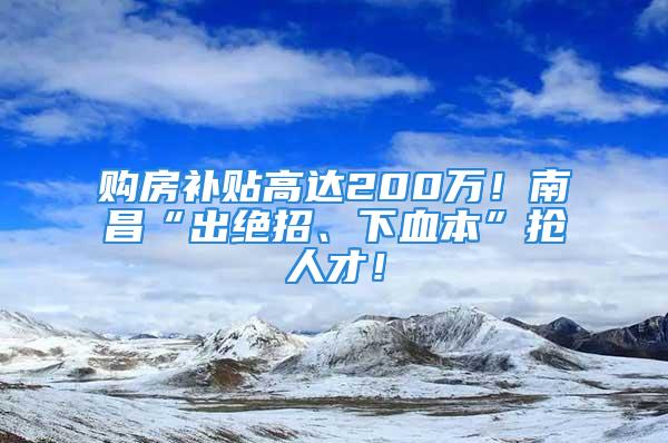 购房补贴高达200万！南昌“出绝招、下血本”抢人才！