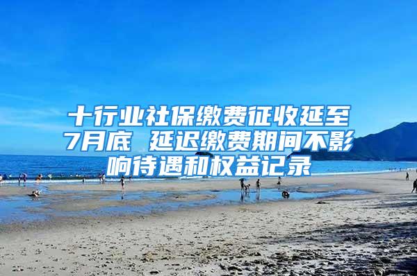 十行业社保缴费征收延至7月底 延迟缴费期间不影响待遇和权益记录