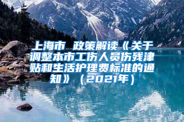 上海市 政策解读《关于调整本市工伤人员伤残津贴和生活护理费标准的通知》（2021年）