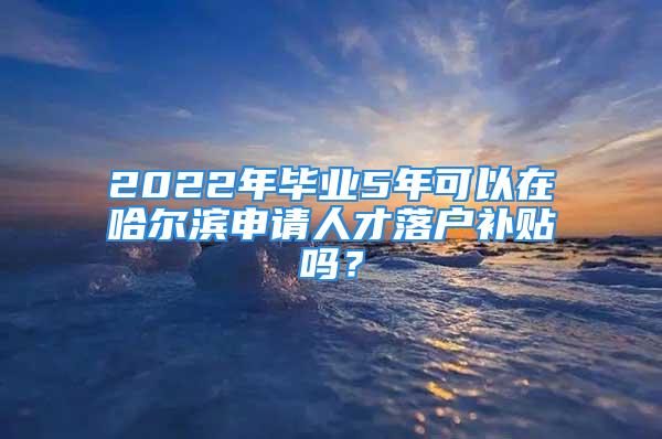 2022年毕业5年可以在哈尔滨申请人才落户补贴吗？