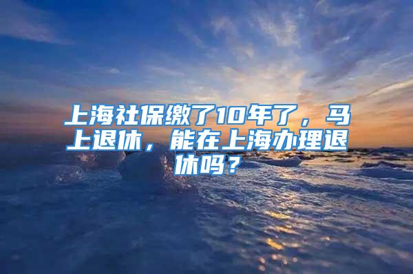 上海社保缴了10年了，马上退休，能在上海办理退休吗？