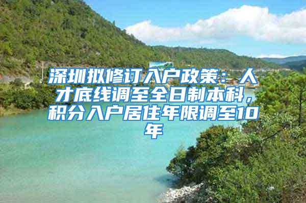 深圳拟修订入户政策：人才底线调至全日制本科，积分入户居住年限调至10年