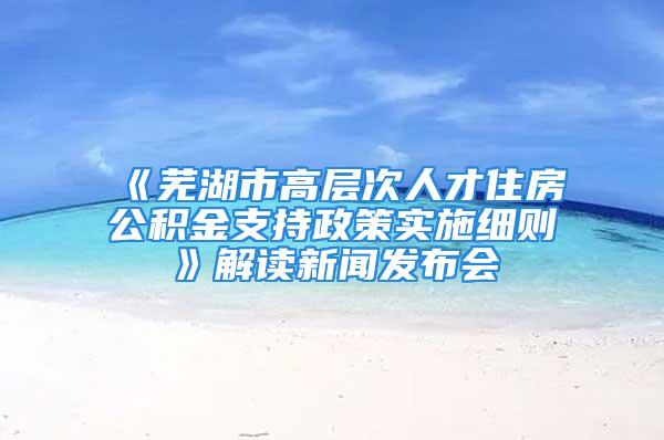 《芜湖市高层次人才住房公积金支持政策实施细则》解读新闻发布会