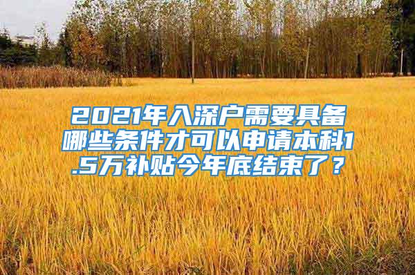 2021年入深户需要具备哪些条件才可以申请本科1.5万补贴今年底结束了？