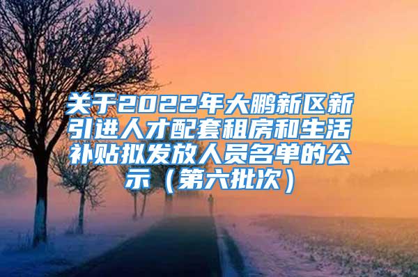 关于2022年大鹏新区新引进人才配套租房和生活补贴拟发放人员名单的公示（第六批次）