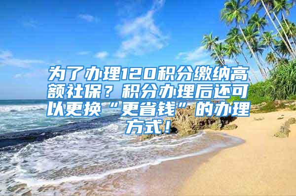 为了办理120积分缴纳高额社保？积分办理后还可以更换“更省钱”的办理方式！