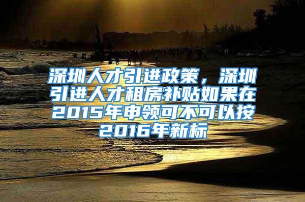 深圳人才引进政策，深圳引进人才租房补贴如果在2015年申领可不可以按2016年新标