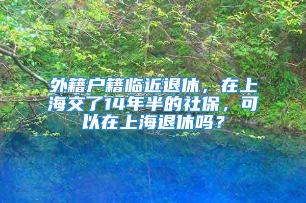 外籍户籍临近退休，在上海交了14年半的社保，可以在上海退休吗？