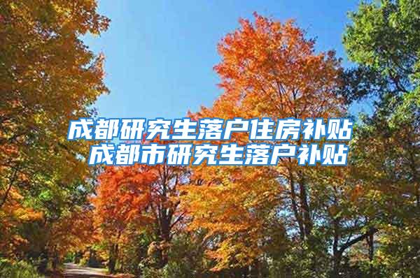 成都研究生落户住房补贴 成都市研究生落户补贴