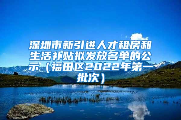 深圳市新引进人才租房和生活补贴拟发放名单的公示（福田区2022年第一批次）