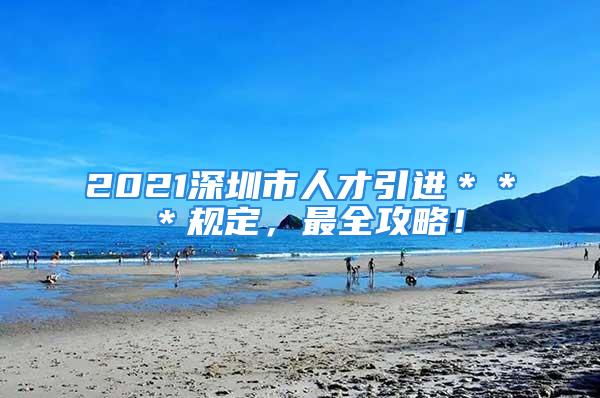 2021深圳市人才引进＊＊＊规定，最全攻略！