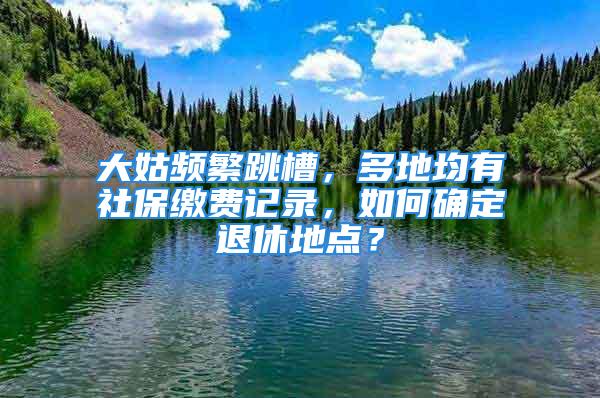 大姑频繁跳槽，多地均有社保缴费记录，如何确定退休地点？