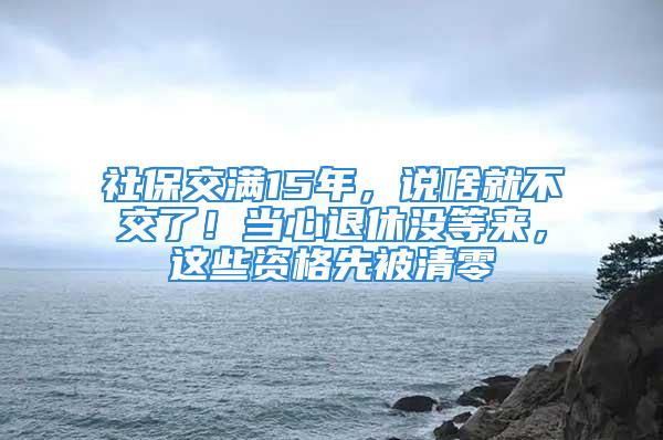 社保交满15年，说啥就不交了！当心退休没等来，这些资格先被清零