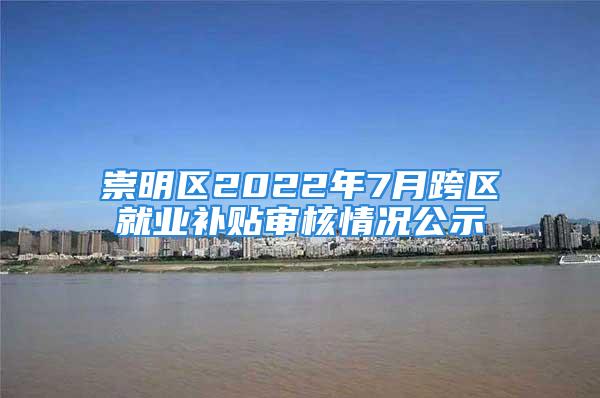 崇明区2022年7月跨区就业补贴审核情况公示