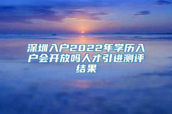 深圳入户2022年学历入户会开放吗人才引进测评结果