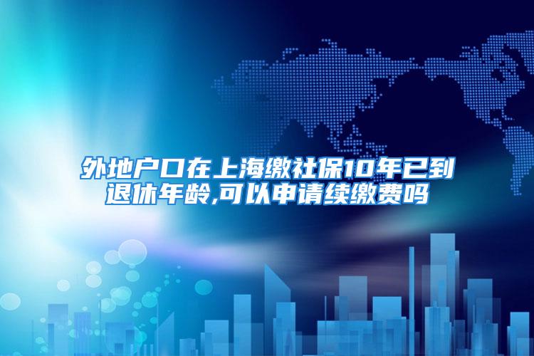 外地户口在上海缴社保10年已到退休年龄,可以申请续缴费吗