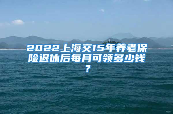 2022上海交15年养老保险退休后每月可领多少钱？