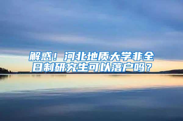 解惑！河北地质大学非全日制研究生可以落户吗？