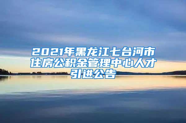 2021年黑龙江七台河市住房公积金管理中心人才引进公告