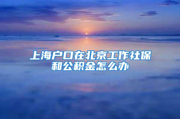 上海户口在北京工作社保和公积金怎么办