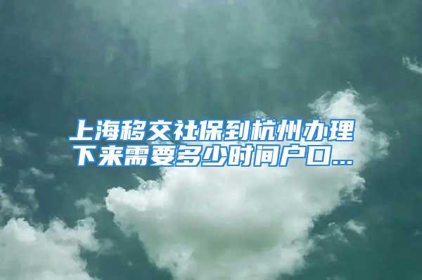 上海移交社保到杭州办理下来需要多少时间户口...