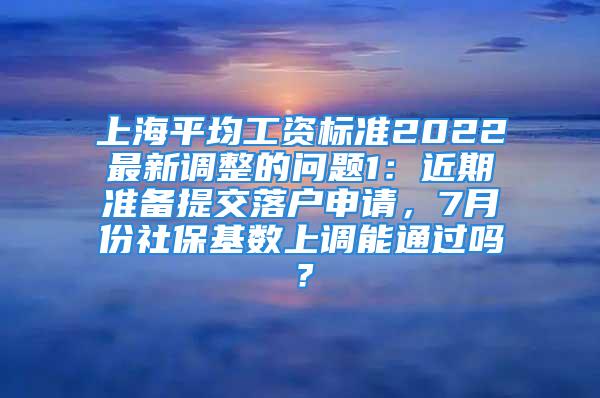 上海平均工资标准2022最新调整的问题1：近期准备提交落户申请，7月份社保基数上调能通过吗？